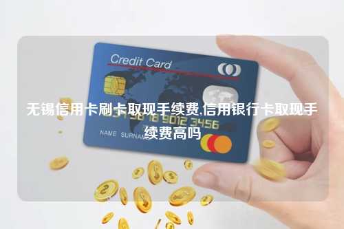 无锡信用卡刷卡取现手续费,信用银行卡取现手续费高吗