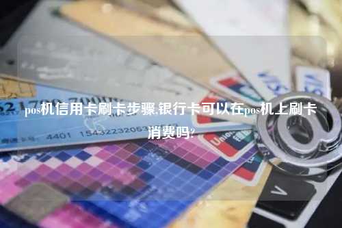 pos机信用卡刷卡步骤,银行卡可以在pos机上刷卡消费吗?